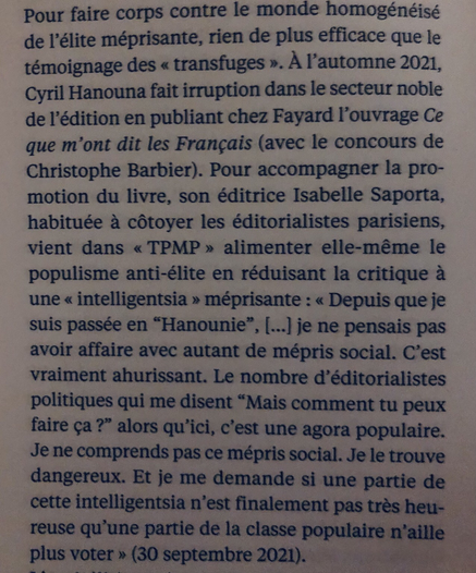 Extrait de Touche pas à mon peuple de Claire Sécail (en librairie depuis quelques jours) : Pour faire corps avec le monde homogénéisé de l’élite méprisante, rien de plus efficace que le témoignage de « transfuges ». À l’automne 2021, Cyril Hanouna fait irruption dans le secteur noble de l’édition en publiant chez Fayard l’ouvrage Ce que m’ont dit les Français (avec le concours de Christophe Barbier). Pour accompagner la promotion du livre, son éditrice Isabelle Saporta, habituée à côtoyer les éditorialistes parisiens, vient dans TPMP alimenter elle-même le populisme anti-élite en réduisant la critique à une « intelligentsia » méprisante : « Depuis que je suis passée en Hanounie […] je ne pensais pas avoir affaire avec autant de mépris social. C’est vraiment ahurissant. »