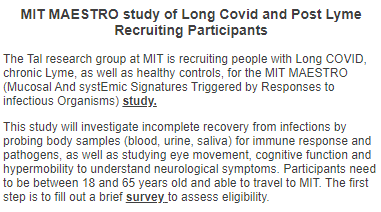 MIT MAESTRO study of Long Covid and Post Lyme Recruiting Participants
The Tal research group at MIT is recruiting people with Long COVID, chronic Lyme, as well as healthy controls, for the MIT MAESTRO (Mucosal And systEmic Signatures Triggered by Responses to infectious Organisms) study.

This study will investigate incomplete recovery from infections by probing body samples (blood, urine, saliva) for immune response and pathogens, as well as studying eye movement, cognitive function and hypermobility to understand neurological symptoms. Participants need to be between 18 and 65 years old and able to travel to MIT. The first step is to fill out a brief survey to assess eligibility.
