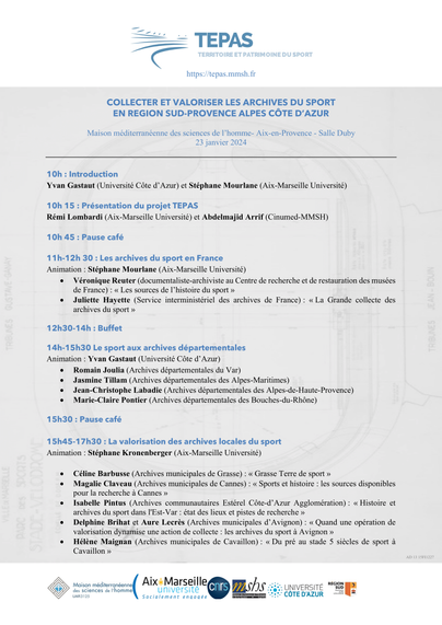 COLLECTER ET VALORISER LES ARCHIVES DU SPORT 
EN REGION SUD-PROVENCE ALPES CÔTE D’AZUR
Maison méditerranéenne des sciences de l’homme- Aix-en-Provence - Salle Duby
23 janvier 2024
10h : Introduction
Yvan Gastaut (Université Côte d’Azur) et Stéphane Mourlane (Aix-Marseille Université)
10h 15 : Présentation du projet TEPAS 
Rémi Lombardi (Aix-Marseille Université) et Abdelmajid Arrif (Cinumed-MMSH)
10h 45 : Pause café
11h-12h 30 : Les archives du sport en France
Animation : Stéphane Mourlane (Aix-Marseille Université)
• Véronique Reuter (documentaliste-archiviste au Centre de recherche et de restauration des musées 
de France) : « Les sources de l’histoire du sport »
• Juliette Hayette (Service interministériel des archives de France) : « La Grande collecte des 
archives du sport »
12h30-14h : Buffet