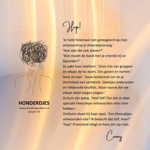 HAP!
'Je hebt helemaal niet gereageerd op mijn antwoord op je theezakjesvraag.'
'Hoe was die ook alweer?’
'Wat maakt de band met je vriend(-in) zo bijzonder?'
Ze pakt haar telefoon. ‘Onze mix van grappen en elkaar de les lezen. Ons geven en nemen,’ leest ze voor. ‘Jouw luisterend oor en je stortvloed aan vertelsels. Steekjes onderwater en liefdevolle knuffels. Maar vooral dat we elkaar altijd mogen plagen.’
Ze kust zijn wang. ‘Heel lief! Fijn dat ze daar speciale theezakjes-antwoorden-sites voor hebben.’
Onthutst duwt hij haar opzij. ‘Een theezakjes-antwoorden-site? Ik bedacht dat zelf, hoor!'
'Hap!' Proestend vliegt ze hem om zijn hals.