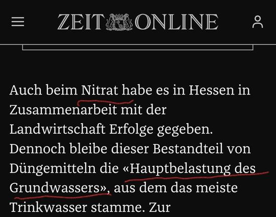 Screenshot Zeit Online:
"Auch beim Nitrat habe es in Hessen in
Zusammenarbeit mit der
Landwirtschaft Erfolge gegeben.
Dennoch bleibe dieser Bestandteil von
Düngemitteln die <Hauptbelastung des
Grundwassers>, aus dem das meiste
Trinkwasser stamme."
"Nitrat" und "<Hauptbelastng des Grundwassers>" im Screenshot rot unterstrichen
