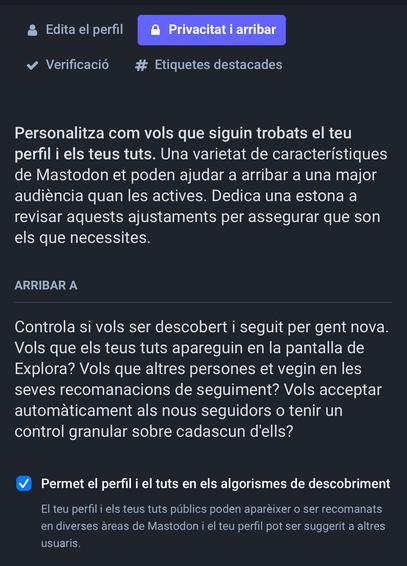 « Verificacio # Etiquetes destacades

Personalitza com vols que siguin trobats el teu

perfil i els teus tuts. Una varietat de caracteristiques

de Mastodon et poden ajudar a arribar a una major

audiéncia quan les actives. Dedica una estona a

revisar aquests ajustaments per assegurar que son

els que necessites.

FY:CU:TY Y

Controla si vols ser descobert i seguit per gent nova.

Vols que els teus tuts apareguin en la pantalla de

Explora? Vols que altres persones et vegin en les

seves recomanacions de seguiment? Vols acceptar

automaticament als nous seguidors o tenir un control granular sobre cadascun d'ells?

& Permet el perfil i el tuts en els algorismes de descobriment El teu perfil i els teus tuts publics poden apareixer o ser recomanats en diverses areas de Mastodon i el teu perfil pot ser suggerit a altres usuaris.