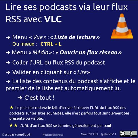 Lire ses podcasts via leur flux RSS avec VLC.
Méthode :
– Il faut commencer par passer en mode d'affichage « Liste de lecture » : dans le menu « Vue » on choisit « Liste de Lecture »
– Ou bien, plus rapide, comme toujours, le raccourci clavier Ctrl + L
– Aller dans le menu « Média » ➜ « Ouvrir un flux réseau » et coller l'URL du flux RSS des podcasts souhaités : il faudra bien entendu l'avoir trouvée auparavant en allant sur le site qui propose le podcast et en espérant qu'il permette de récupérer simplement ce flux RSS (comme ce devrait être le cas pour TOUS les podcasts, ce qui est malheureusement de moins en moins vrai).
– Cliquer sur le bouton « Lire » : à ce moment-là, toute la liste (plus ou moins longue) des différents podcasts répertoriés par le flux RSS va être affichée et la lecture du premier de la liste va commencer.
– À ce stade, il est possible double-cliquer sur un autre élément de la liste pour lancer sa lecture si le premier de la liste n'est pas celui qu'on souhaitait écouter à ce moment-là.
– Les autres podcasts seront ensuite lus automatiquement, dans l'ordre établi.