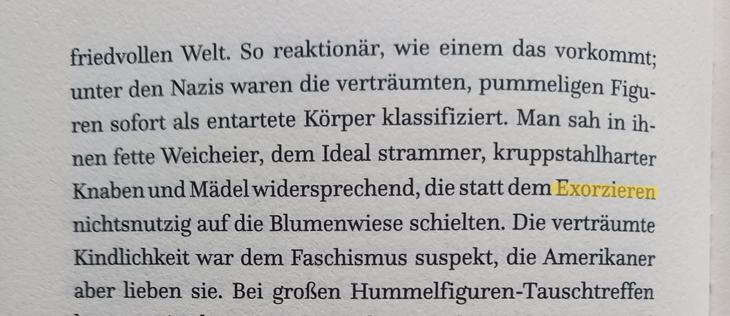 Foto einer Buchseite: »[…] So reaktionär, wie einem das vorkommt; unter den Nazis waren die verträumten, pummeligen Figuren sofort als entartete Korper klassifiziert. Man sah in ihnen fette Weicheier, dem Ideal strammer, kruppstahlharter Knaben und Mädel widersprechend, die statt dem Exorzieren nichtsnutzig auf die Blumenwiese schielten. Die verträumte Kindlichkeit war dem Faschismus suspekt, die Amerikaner aber lieben sie. […]« 
Das Wort »Exorzieren« ist gelb markiert.
