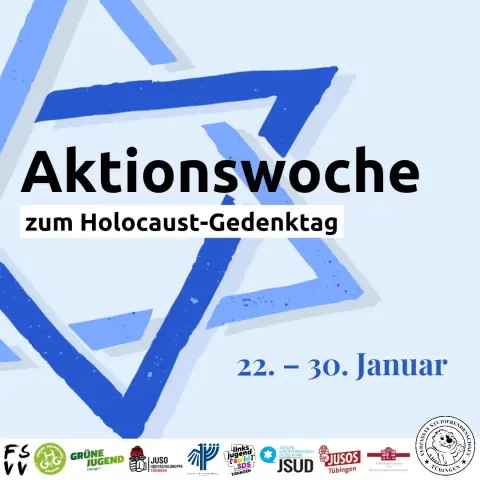 Aktionswoche zum Holocaust-Gedenktag
22.–30. Januar

Logos der Fachschaftenvollversammlung, Grünen Hochschulgruppe, Grünen Jugend Tübingen, Juso-Hochschulgruppe Tübingen, Deutsch-Israelischen Gesellschaft AG Tübingen, linksjugend solid SDS, Jüdischen Studierendenunion Deutschland, Jusos Tübingen, des Tübinger Forums für Wissenschaftskulturen sowie der Verfassten Studierendenschaft