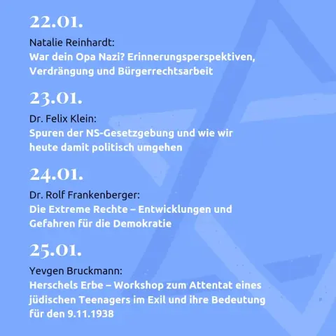 22.01.
Natalie Reinhardt:
War dein Opa Nazi? Erinnerungsperspektiven, Verdrängung und Bürgerrechtsarbeit

23.01.
Dr. Felix Klein:
Spuren der NS-Gesetzgebung und wie wir heute damit politisch umgehen 

24.01.
Dr. Rolf Frankenberger: 
Die Extreme Rechte – Entwicklungen und Gefahren für die Demokratie

25.01.
Yevgen Bruckmann:
Herschels Erbe – Workshop zum Attentat eines jüdischen Teenagers im Exil und ihre Bedeutung für den 9.11.1938
