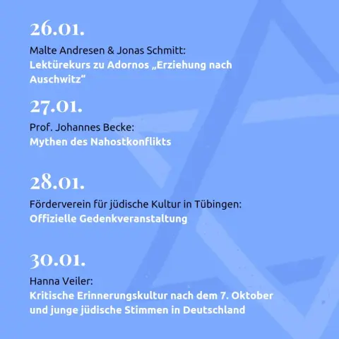 26.01.
Malte Andresen & Jonas Schmitt: 
Lektürekurs zu Adornos "Erziehung nach Auschwitz"

27.01.
Prof. Johannes Becke:
Mythen des Nahostkonflikts

28.01.
Förderverein für jüdische Kultur in Tübingen: 
offizielle Gedenkveranstaltung

30.01.
Hanna Veiler:
Kritische Erinnerungskultur nach dem 7. Oktober und junge jüdische Stimmen in Deutschland