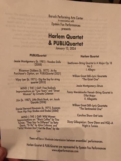 Baruch Performing Arts Center in association with Epstein Fox Performances presents Harlem Quartet & PUBLIQuartet January 13, 2024 PUBLIQuartet Harlem Quartet Jessie Montgomery (b. 1981) - Voodoo Dolls (2008) Beethoven-String Quartet in A Major Op 18 No 5 Rhiannon Giddens (b. 1977) - At the . Allegro Purchaser's Option, arr. PUBLIQuartet(2021) Vijay lyer (b. 1971) - Dig the Say for string William Grant Still-Lyric Quartette "The Quiet One" quartet (2012) MIND | THE | GAP: Free Radicals Jessie Montgomery-Strum Improvisations on "Law Years" and "Street Woman" by Ornette Coleman Fanny Mendelssohn Hensel-String Quartet in E-flat Major JLin (b. 1987), Little Black Book, arr. Jacob I1. Allegretto Garchik (2018) Daniel Bernard Romain (b. 1971), Excerpts William Grant Still-Lyric Quartette from Hip Hop Studies and Etudes (2006) "The Sentimental One" MIND THE | GAP: Wild Women Caroline Shaw-Entr'acte Improvisations on: "Black Coffee" by Tina Turner, "They Say I'm Different" by Betty Davis, "Er Ra" by Alice Coltrane, and* Dizzy Gillespie(arr. Dave Glenn and HQ)-A "Wild Women Don't Get the Blues' by Ida Night in Tunisia Cox There will be a 10-minute intermission between ensembles' performances. Harlem Quartet & PUBLIQuartet are represented by Epstein Fox Performances www.efperformances.com