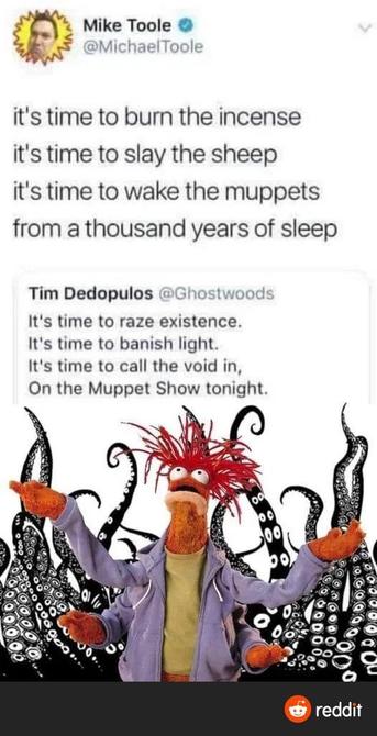 Tweet from Mike Toole @MichaelToole

it's time to burn the incense
it's time to slay the sheep
it's time to wake the muppets
from a thousand years of sleep

Tweet from Tim Dedopulos @Ghostwoods

It's time to raze existence.
It's time to banish light.
It's time to call the void in,
On the Muppet Show tonight.