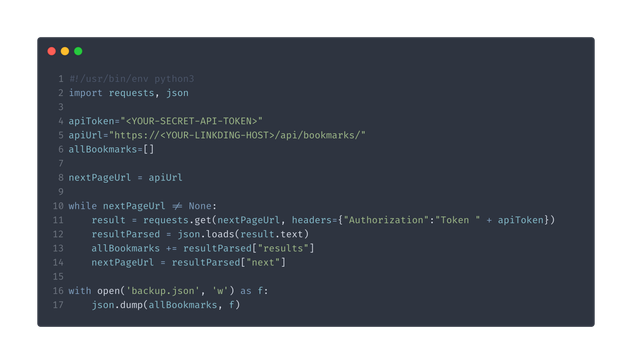 Python code snippet:

#!/usr/bin/env python3
import requests, json

apiToken="<YOUR-SECRET-API-TOKEN>"
apiUrl="https://<YOUR-LINKDING-HOST>/api/bookmarks/"
allBookmarks=[]

nextPageUrl = apiUrl

while nextPageUrl != None:
    result = requests.get(nextPageUrl, headers={"Authorization":"Token " + apiToken})
    resultParsed = json.loads(result.text)
    allBookmarks += resultParsed["results"]
    nextPageUrl = resultParsed["next"]

with open('backup.json', 'w') as f:
    json.dump(allBookmarks, f)