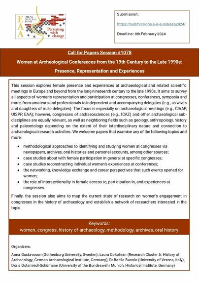 Call for Papers Session #1078
Women at Archeological Conferences from the 19th Century to the Late 1990s: Presence, Representation and Experiences
This session explores female presence and experiences at archaeological and related scientific meetings in Europe and beyond from the long nineteenth century to the late 1990s. It aims to survey all aspects of women’s representation and participation at congresses, conferences, symposia and more, from amateurs and professionals to independent and accompanying delegates (e.g., as wives and daughters of male delegates). The focus is especially on archaeological meetings; however, congresses of archaeosciences and other archaeological sub-disciplines are equally relevant, as well as neighboring fields such as geology, anthropology, history and paleontology depending on the extent of their interdisciplinary nature and connection to archaeological research activities. 
Deadline: 8th February 2024
Submission: https://submissions.e-a-a.org/eaa2024/
