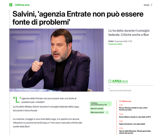 M / Uitima ora Naviga § ini, " ia Entrat C Salvini, 'agenzia Entrate non puo essere fonte di problemi’ _ - . ! TR—— Lo ha detto durante il consiglio - federale. Critiche anche a Bce ROMA, 15 gennaio 2024, 722 Redazione ANSA ¥ N ANSAceex i i . | n Ll agenzia delle Entrate non pu essere solo una fonte di problemi peri cittadini". s © utimaora amminsirazions, PA ms2 Lo ha detto Matteo Salvini durante il consiglio federale della Lega, sonche contat pore: FEuropa chideincalo,clima toccando il tema fiscale. - Incerto sul tassi acroeconomia e Borsa: Milano chiude n calo dello 04756 Lariunione, si legge in una nota della Lega, si & aperta con alcune fiflessioni su economia ed Europa, e "non sono mancate critiche alle Z::"w atrics vt gomatitt scelte della Bee". s Giomo delia Memoria, Shoah genocidio, attenti ale parole’