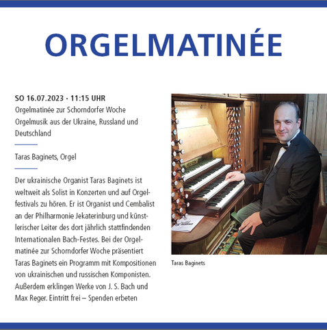 #concert #highlights #Konzert-#Programm 2023 der #Stadtkirche #Schorndorf

ORGELMATINÉE

SO 16.07.2023 · 11:15 UHR
Orgelmatinée zur Schorndorfer Woche
Orgelmusik aus der Ukraine, Russland und
Deutschland

Taras Baginets, Orgel

Der ukrainische Organist Taras Baginets ist weltweit als Solist in Konzerten und auf Orgelfestivals zu hören. Er ist Organist und Cembalist an der Philharmonie Jekaterinburg und künstlerischer Leiter des dort jährlich stattfindenden Internationalen Bach-Festes. 

Bei der Orgelmatinée zur Schorndorfer Woche präsentiert Taras Baginets ein Programm mit Kompositionen von ukrainischen und russischen Komponisten. Außerdem erklingen Werke von J. S. Bach und Max Reger. 

Eintritt frei – Spenden erbeten

Veranstaltungsort:
Evangelische Stadtkirche Schorndorf
Kirchplatz 1
73614 Schorndorf