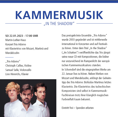 #concert #highlights #Konzert-#Programm 2023 der #Stadtkirche #Schorndorf

KAMMERMUSIK
„IN THE SHADOW“

SO 22.01.2023 · 17 UHR
Martin-Luther-Haus
Konzert Trio Adorno
mit Klaviertrios von Mozart, Martinu und Mendelssohn

„Trio Adorno“
Christoph Callies, Violine
Samuel Selle, Violoncello
Lion Hinnrichs, Klavier

Das preisgekrönte Ensemble „Trio Adorno“ wurde 2003 gegründet und ist mittlerweile international in Konzerten und auf Festivals zu hören. Unter dem Titel „In the Shadow“ („Im Schatten“) veröffentlichte das Trio jüngst seine neue CD mit Kompositionen, die bisher nur unzureichend im Rampenlicht der europäischen Kammermusiksalons standen. In Schorndorf sind die eingespielten Werke am 22. Januar live zu hören. Neben Werken von Mozart und Mendelssohn, erklingt der Geheimtipp des Trio Adorno: Bohuslav Martinus letztes Klaviertrio. Die Klaviertrios des tschechischen Komponisten sind selbst in Kammermusik-Fachkreisen trotz ihrer klanglich magischen Farbvielfalt kaum bekannt.

Eintritt frei – Spenden erbeten

Veranstaltungsort: 
Martin-Luther-Haus
Friedrich-Fischer-Str. 1
73614 Schorndorf
