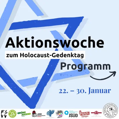 Aktionswoche zum Holocaust-Gedenktag
22.–30. Januar

Logos der Fachschaftenvollversammlung, Grünen Hochschulgruppe, Grünen Jugend Tübingen, Juso-Hochschulgruppe Tübingen, Deutsch-Israelischen Gesellschaft AG Tübingen, linksjugend solid SDS, Jüdischen Studierendenunion Deutschland, Jusos Tübingen, des Tübinger Forums für Wissenschaftskulturen sowie der Verfassten Studierendenschaft