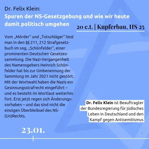 23.01.

Dr. Felix Klein:
Spuren der NS-Gesetzgebung und wie wir heute damit politisch umgehen

20 c.t. | Kupferbau, HS 25

Vom „Mörder“ und „Totschläger“ liest man in den §§ 211, 212 Strafgesetz-buch im sog. „Schönfelder“, einer prominenten Deutschen Gesetzes-sammlung. Die Nazi-Vergangenheit des Namensgebers Heinrich Schön-felder hat bis zur Umbenennung der Sammlung im Jahr 2021 nicht gestört. 
Mit der Wortwahl haben die Nazis ein Gesinnungsstrafrecht eingeführt – und es besteht im Wortlaut weiterhin fort. Erst jetzt regen sich Änderungs-vorhaben – und das sind nicht die einzigen Überbleibsel des NS-(Un)Rechts. 

Dr. Felix Klein ist Beauftragter der Bundesregierung für jüdisches Leben in Deutschland und den Kampf gegen Antisemitismus