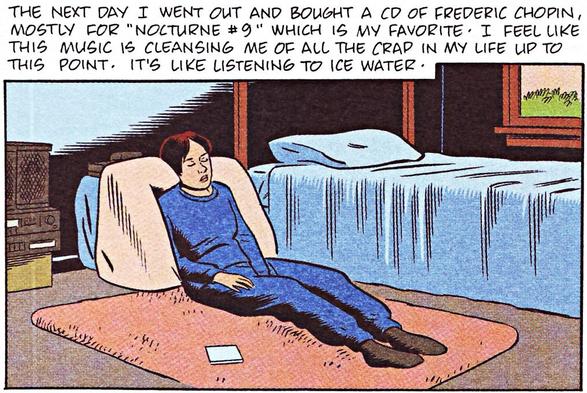 Comic panel.

A young woman reclines on a pile of pillows on her bedroom floor. She wears a blue sweatsuit, one hand between her thighs, eyes closed in inner revelry.
A pale blue cd case lies beside her on the peach-colored rug.

CAPTION: "The next day I went out and bought a cd of Frederic Chopin, mostly for 'NOCTURNE #9' which is my favorite. I feel like this music is cleansing me of a the crap in my life up to this point. It's like listening to ice water."