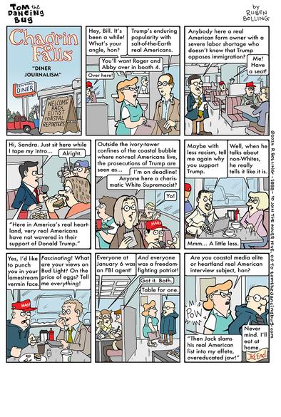 TOM the DanciNg Bug
Chagrin Falls "DINER JOURNALISM"
by RUBEN BOLLING

==

Panel 1: a sign outside a diner

CENTRAL DINER
WELCOME BACK ELITIST COASTAL REPORTERS

==

Panel 2: a reporter talking to a waitress

Waitress: Hey, Bill. It's been a while! What's your angle, hon?
Reporter: Trump's enduring popularity with salt-of-the-Earth real Americans.
Waitress: You'll want Roger and Abby over in booth 4.
Roger (in a red cap): Over here!

==

Panel 3: A reporter calling out to men in red caps in booths

Reporter: Anybody here a real American farm owner with a severe labor shortage who doesn't know that Trump opposes immigration?
Man in red cap: Me! Have a seat!

==

Panel 4: A reporter and a cameraman at a booth with a woman (Sandra) eating a hamburger

Reporter: Hi, Sandra. Just sit here while I tape my intro...
Sandra: Alright.
Reporter: "Here in America's real heartland, very real Americans have not wavered in their support of Donald Trump."

==

Panel 5: The reporter from panel 4 continues to speak, while a woman reporter holding a notebook calls out to men in booths wearing red caps

Panel 4 reporter: Outside the ivory-tower confines of the coastal bubble where not-real Americans live, the prosecutions of Trump are seen as...
Woman reporter: I'm on deadline! Anyone here a charismatic White Supremacist?
Man in booth: Yo!

==