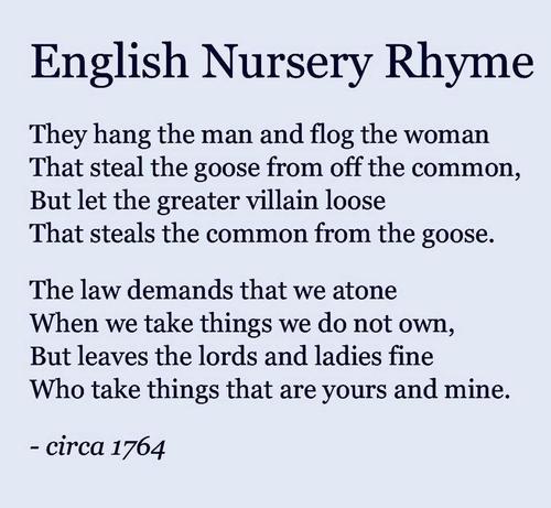 English Nursery Rhyme
"They hang the man and flog the Woman
That steals the goose from off the common,
But let the greater villain loose
That steals the common from the goose"
"The law demands that we atone
When we take things we do not own
But leaves the Lords and Ladies fine
Who take things that are yours and mine"

Circa 1764