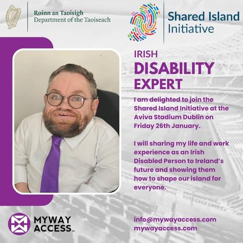 Background image of a grey, transparent Aviva Stadium.

Roinn an Taoisigh - Office of the Taoiseach logo

Shared Island Imitative logo

My Way Access logo

Image of Dermot Devlin in white shirt and purple tie.

Text

"IRISH DISABILITY EXPERT

I am delighted to join the Shared Island Initiative at the Aviva Stadium Dublin on Friday 26th January.

I will sharing my life and work experience as an Irish Disabled Person to Ireland’s future and showing them how to shape our island for everyone."

Email and website address