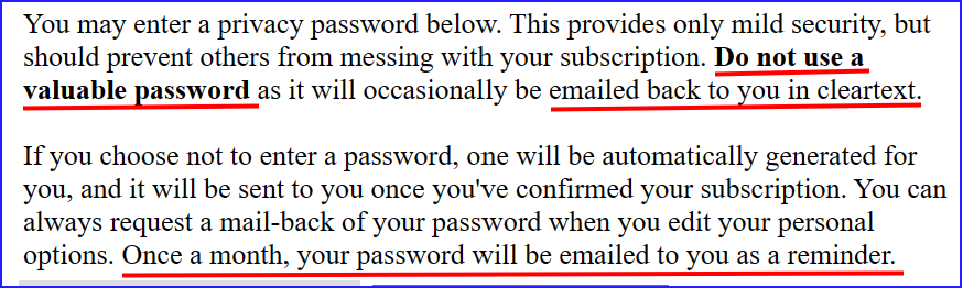 Black text on white background, some parts underlined in red:

You may enter a privacy password below. This provides only mild security, but should prevent others from messing with your subscription. Do not use a valuable password as it will occasionally be emailed back to you in cleartext.

If you choose not to enter a password, one will be automatically generated for you, and it will be sent to you once you've confirmed your subscription. You can always request a mail-back of your password when you edit your personal options. Once a month, your password will be emailed to you as a reminder.
