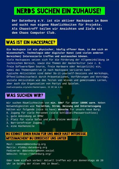 Bunter Flyer, im Hintergrund eine Burg mit bunten Fenstern.
Überschrift: "Nerds suchen ein Zuhause!"
Weiterer Text (gekürzt wegen Zeichenlimit):

Der Datenburg e.V. ist ein aktiver Hackspace in Bonn und sucht nun eigene Räumlichkeiten fiir Projekte. Als Chaostreff teilen wir Ansichten und Ziele mit dem Chaos Computer Club.

Was ist ein Hackspace?
Ein Hackspace ist ein physischer, haufig offener Raum, in dem sich an Wissenschaft, Technologie oder digitaler Kunst (und vielen anderen Bereichen) Interessierte treffen und austauschen können. Viele Hackspaces setzen sich für die Förderung der Allgemeinbildung im technischen Bereich, sowie die Themen der Hackerkultur (wie z.B. freie Software/Open Source, freie Hardware oder Netzpolitik) ein, wobei das Themenspektrum je nach Hackspace variieren kann. Typische Aktivitaten sind daher Do-it-yourself-Sessions und Workshops, Öffentlichkeitsarbeit durch Präsentationen, Vorführungen und Vorträge, soziale Aktivitaten wie das Teilen von Wissen und gemeinsames Lernen, aber auch die Organisation von Partys und Spielen.

Wir suchen Räumlichkeiten von min. 56m2 für unter 1000€ warm. Natürlich benötigen wir mindestens Toiletten, Strom, Heizung und Internetzugang.
Du kennst einen Raum für uns oder hast Interesse mitzumachen? Du erreichst uns unter:
Mail: someone@datenburg.org
Matrix: #lobby:datenburg.org
Website: https://datenburg.org/
Oder komm einfach vorbei! Aktuell treffen wir uns donnerstags ab 20 Uhr im Salóng der Alten VHS in Beuel.