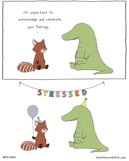 A red panda tells his alligator friend: "it's important to acknowledge and celebrate your feelings."

Next panel: the red panda holds a balloon and both the panda and the alligator are wearing party hats. A party sign hangs in the background which says 'STRESSED'.

Comic by Liz Climo, https://thelittleworldofliz.com/ .