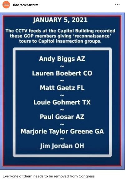 Post by soberscientistlife
JANUARY 5, 2021 
The CCTV feeds at the Capitol Building recorded these GOP members giving 'reconnaissance' tours to Capital insurrection groups.
Andy Biggs AZ
Lauren Boebert CO
Matt Gaetz FL
Louis Gohmert TX
Paul Gosar AZ 
Marjorie TayIor Greene GA
Jim Jordan OH