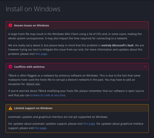 A documentation page for installing TBlock on Windows with three different warnings on it. 

The first one says:
Known issues on Windows:
A large hosts file may result in the Windows DNS Client using a lot of CPU and, in some cases, making the whole system unresponsive. It may also impact the time required for connecting to a network.
We are really sorry about it, but please keep in mind that this problem is entirely Microsoft's fault. We are however trying our best to mitigate this issue from our end. For more information and updates about this problem, please visit this page.

The second one: 
Conflicts with antivirus:
TBlock is often flagged as a malware by antivirus software on Windows. This is due to the fact that some malwares have used the hosts file to corrupt a device's network in the past. You may have to add an exception for tblock.exe.
If you're worried about TBlock modifying your hosts file, please remember that our software is open source and that you can browse its code at any time.

The last one: 
Limited support on Windows:
Automatic updates and graphical interface are not yet supported on Windows.
For updates about automatic updates support, please visit this page. For updates about graphical inteface support, please visit this page.
