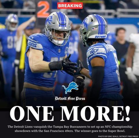Detroit Free Press 
ONE MORE!
The Detroit Lions vanquish the Tampa Bay Buccaneers to set up an NFC championship showdown with the San Francisco 49ers. The winner goes to the Superbowl.