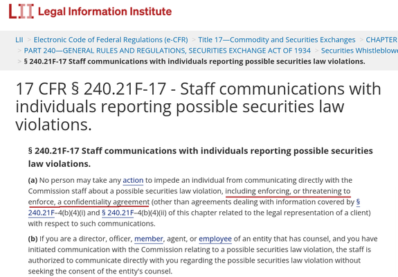 Screenshot of text from Rule § 240.21F-17 found in the Securities Exchange Act of 1934, as published by Cornell Law School's Legal Information Institute:

"Staff communications with individuals reporting possible securities law violations.

(a) No person may take any action to impede an individual from communicating directly with the Commission staff about a possible securities law violation, including enforcing, or threatening to enforce, a confidentiality agreement (other than agreements dealing with information covered by § 240.21F–4(b)(4)(i) and § 240.21F–4(b)(4)(ii) of this chapter related to the legal representation of a client) with respect to such communications.

(b) If you are a director, officer, member, agent, or employee of an entity that has counsel, and you have initiated communication with the Commission relating to a possible securities law violation, the staff is authorized to communicate directly with you regarding the possible securities law violation without seeking the consent of the entity's counsel."

Underlined in the text embellished by Pacific Lane is the phrase, "including enforcing, or threatening to enforce, a confidentiality agreement"