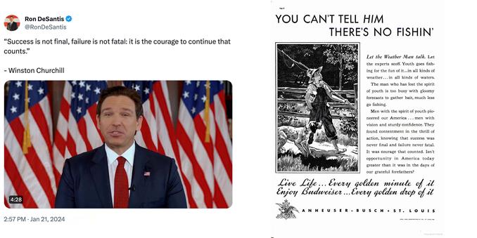 2 frames:

1 - screenshot of a post by Ron DeSantis
@RonDeSantis: 

"Success is not final, failure is not fatal it is the courage to continue that counts." 

- Winston Churchill [incorrect attribution] 

[still image of Ron DeSantis from the video describing the end of this campaign] 

2:57 PM • Jan 21, 2024


2 - image of a print Budweiser ad that includes the text, “…success was never final and failure never fatal. It was courage that counted.”