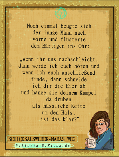 Bild mit Text:
Noch einmal beugte sich der junge Mann nach vorne und flüsterte.
"Wenn ihr uns nachschleicht, dann werde ich euch hören und wenn ich euch anschließend finde, dann schneide ich dir die Eier ab und hänge sie deinem Kumpel da drüben als hässliche Kette um den Hals, ist das klar?"