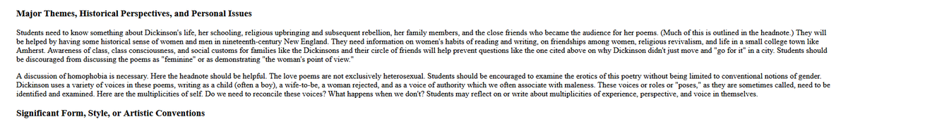 Students need to know something about Dickinson's life, her schooling, religious upbringing and subsequent rebellion, her family members, and the close friends who became the audience for her poems. (Much of this is outlined in the headnote.) They will be helped by having some historical sense of women and men in nineteenth-century New England. They need information on women's habits of reading and writing, on friendships among women, religious revivalism, and life in a small college town like Amherst. Awareness of class, class consciousness, and social customs for families like the Dickinsons and their circle of friends will help prevent questions like the one cited above on why Dickinson didn't just move and "go for it" in a city. Students should be discouraged from discussing the poems as "feminine" or as demonstrating "the woman's point of view."

A discussion of homophobia is necessary. Here the headnote should be helpful. The love poems are not exclusively heterosexual. Students should be encouraged to examine the erotics of this poetry without being limited to conventional notions of gender. Dickinson uses a variety of voices in these poems, writing as a child (often a boy), a wife-to-be, a woman rejected, and as a voice of authority which we often associate with maleness. These voices or roles or "poses," as they are sometimes called, need to be identified and examined. Here are the multiplicities of self. Do we need to reconcile these voices?