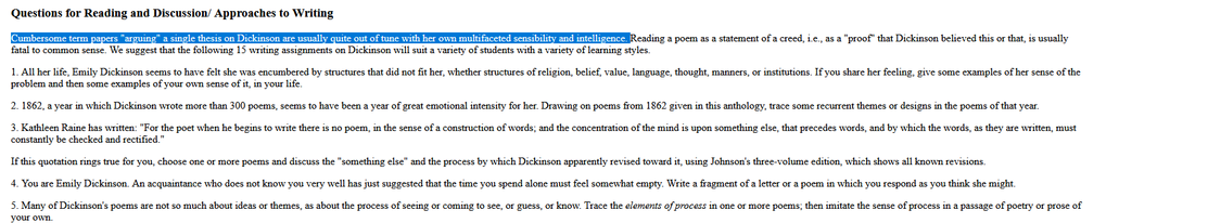 uestions for Reading and Discussion/ Approaches to Writing

Cumbersome term papers "arguing" a single thesis on Dickinson are usually quite out of tune with her own multifaceted sensibility and intelligence. Reading a poem as a statement of a creed, i.e., as a "proof" that Dickinson believed this or that, is usually fatal to common sense. We suggest that the following 15 writing assignments on Dickinson will suit a variety of students with a variety of learning styles.

1. All her life, Emily Dickinson seems to have felt she was encumbered by structures that did not fit her, whether structures of religion, belief, value, language, thought, manners, or institutions. If you share her feeling, give some examples of her sense of the problem and then some examples of your own sense of it, in your life.

2. 1862, a year in which Dickinson wrote more than 300 poems, seems to have been a year of great emotional intensity for her. Drawing on poems from 1862 given in this anthology, trace some recurrent themes or designs in the poems of that year.

3. Kathleen Raine has written: "For the poet when he begins to write there is no poem, in the sense of a construction of words; and the concentration of the mind is upon something else, that precedes words, and by which the words, as they are written, must constantly be checked and rectified."