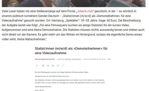 Viele Leser haben mir eine Stellenanzeige auf dem Portal „Jobwrk.com“ geschickt, in der – so wörtlich in stramm politisch korrektem Gender-Deutsch – „Statist:innen (m/w/d) als »Demoteilnehmer« für eine Videoaufnahme“ gesucht wurden. Ort: Hamburg. „Spielalter“: 18–35 Jahre. Gage: 60 Euro. Die Beschreibung der Aufgabe lautet wie folgt: „Für eine Filmsequenz suchen wir einige Statisten für ein kurzes Video. Aufgenommen wird eine kleine Demonstration. Die Statisten müssen nichts auswendig lernen und stehen auch nicht direkt vor der Kamera. Es geht mehr um das Wirken im Hintergrund, sodass die eigentliche Demo etwas voller wirkt. Keine Nahaufnahmen.“