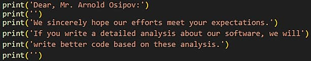 The image contains a screenshot with the following text;

print(‘Dear, Mr. Arnold Osipov: ')
print ('')
print('We sincerely hope our efforts meet your expectations.') 
print('If you write a detailed analysis about our software, we will') 
print(‘write better code based on these analysis.')
print ('')