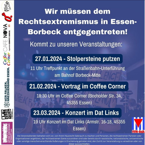 Wir müssen dem Rechtsextremismus in Essen-Borbeck entgegentreten! Kommt zu unseren Veranstaltungen: 
27.01.2024 - Stolpersteine putzen 11 Uhr Treffpunkt an der Straßenbahn-Unterführung am Bahnof Borbeck-Mitte. 21.02.2024 - Vortrag im Coffee Corner  18:30 Uhr im Coffee Corner (Bocholder Str. 34, 45355 Essen) 
23.03.2024 Konzert im Dat Links
19 Uhr (Armstr. 16-18, 45355 Essen) 
Organisatoren:
VVN BdA Essen; AgR Essen; Essen Stellt Sich Quer; Wir Falken, Kreisverband Essen; Coffee Corner; Café Nova; Oberhausen Es reicht; Antirassismustelefon Essen.