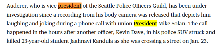 "Auderer, who is vice president of the Seattle Police Officers Guild, has been under investigation since a recording from his body camera was released that depicts him laughing and joking during a phone call with union President Mike Solan. The call happened in the hours after another officer, Kevin Dave, in his police SUV struck and killed 23-year-old student Jaahnavi Kandula as she was crossing a street on Jan. 23."

Source: https://www.cbsnews.com/news/seattle-officer-daniel-auderer-taken-off-patrol-duty-laughing-death-woman-killed-police-suv/