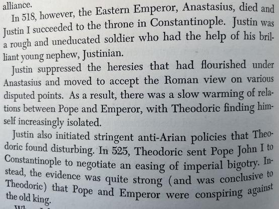 In 518, however, the Eastern Emperor, Anastasius, died and Justin I succeeded to the throne in Constantinople. Justin was a rough and uneducated soldier who had the help of his brilliant young nephew, Justinian.
Justin suppressed the heresies that had flourished under Anastasius and moved to accept the Roman view on various disputed points. As a result, there was a slow warming of relations between Pope and Emperor, with Theodoric finding himself increasingly isolated.
Justin also initiated stringent anti-Arian policies that Theodoric found disturbing. In 525, Theodoric sent Pope John I to Constantinople to negotiate an easing of imperial bigotry. In-stead, the evidence was quite strong (and was conclusive to Theodoric) that Pope and Emperor were conspiring against
the old king.