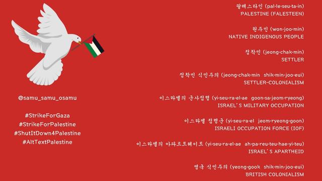 팔레스타인 (pal•le•seu•ta•in)
PALESTINE (FALESTEEN)

원주민 (won•joo•min)
NATIVE INDIGENOUS PEOPLE

정착민 (jeong•chak•min)
SETTLER

정착민 식민주의 (jeong•chak•min shik•min•joo•eui)
SETTLER-COLONIALISM

이스라엘의 군사점령 (yi•seu•ra•el•ae goon•sa•jeom•ryeong)
ISRAEL’S MILITARY OCCUPATION

이스라엘 점령군 (yi•seu•ra•el jeom•ryeong•goon)
ISRAELI OCCUPATION FORCE (IOF)

이스라엘의 아파르트헤이트 (yi•seu•ra•el•ae ah•pa•reu•teu•hae•yi•teu)
ISRAEL’S APARTHEID

영국 식민주의 (yeong•gook shik•min•joo•eui)
BRITISH COLONIALISM