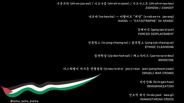 Image description

시온주의 (shi•on•joo•eui) / 시오니즘 (shi•oh•ni•jeum) / 시오니스트 (shi•oh•ni•seu•teu) ZIONISM / ZIONIST 나크바 (na•keu•ba) → 아랍어로 “재앙” (a•rab•eo•ro jae•ang) NAKBA → “CATASTROPHE” IN ARABIC 강제이주 (gang•jae•yi•joo) FORCED DISPLACEMENT 인종청소 (in•jong•cheong•so) / 종족청소 (jong•jok•cheong•so) ETHNIC CLEANSING 집단학살 (jip•dan•hak•sal) / 제노사이드 (jae•no•sa•yi•deu) GENOCIDE 이스라엘이 저지른 전쟁범죄 (yi•seu•ra•el•yi jeo•ji•reun jeon•jaeng•beom•jwae) ISRAELI WAR CRIMES 비인간화 (bi•in•gan•hwa) DEHUMANIZATION 인도적 위기 (in•do•jeok wee•gi) HUMANITARIAN CRISIS