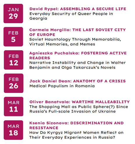29 Jan: David Rypel - Assembling a Secure Life: A Bottom-Up Approach to Understanding Everyday Security of Queer People in Georgia
5 Feb: Carmela Morgillo - The Last Soviet City: Soviet Hauntology Through Memorabilia, Virtual Memories, and Memes
12 Feb: Agnieszka Puchalska - Fostering Active Readers: Narrative Instability and Change in Walter Benjamin and Olga Tokarczuk’s Novels     
26 Feb: Jack Daniel Dean - Anatomy of a Crisis: Medical Populism in Romania                      
11 Mar: Oliver Banatvala - Wartime Malleability: The Shopping Mall as Public Sphere(?) Since Russia's Full-scale Invasion of Ukraine
19 Mar: Ksenia Sizonova - Discrimination and Resistance – How Do Kyrgyz Migrant Women Reflect on Their Everyday Experiences in Russia? (Overview of a research proposal)