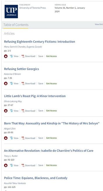 Volume 36, no. 1 (January 2024), Refusing 18th-Century Fictions, Part 1
Articles
Refusing Eighteenth-Century Fictions: Introduction
Manu Samriti Chander, Georgetown University, and Eugenia Zuroski, McMaster University 1

Refusing Settler Georgics
Katarina O’Briain, York University 7

Little Lamb’s Roast Pig: A Minor Intervention
Olivia Loksing Moy, CUNY, Lehman College 37

Born That Way: Asexuality and Kinship in “The History of Mrs Selvyn”
Abigail Zitin, Rutgers University 69

An Alternative Revolution: Isabelle de Charrière’s Politics of Care
Tracy L. Rutler, Pennsylvania State University 91

Police Time: Equiano, Blackness, and Custody
Kaushik Tekur Venkata, Binghamton University (SUNY) 111

Flash Essays
Refusing the Fictions of Unmarked Whiteness: Challenging Human Rank, Race, and History
Patrícia Martins Marcos, UCLA 127

On Noongar Boodjah: George Vancouver’s Colonial Fictions
Ryan D. Fong, Kalamazoo College 133

Anti-Black Racism, British Orientalism, and the Ottoman Empire: Rereading The Turkish Embassy Letters
Arif Camoglu, NYU Shanghai 139

“Endeavouring” and Other Eighteenth-Century Fictions
Nikki Hessell, Te Herenga Waka–Victoria University of Wellington 145

Reflections
“A Hundred Different Ways of Being in Love”: Emma, Queer Austen, and Asexuality Studies
Leigh-Michil George, Geffen Academy at UCLA, and Lillian Lu, UCLA 149

What We Talk about When We Talk about Fanfiction
Emily C. Friedman, Auburn University 159