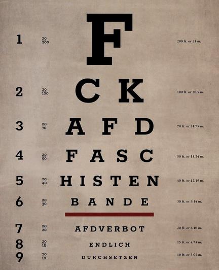 Poster. A poster that looks like an eye test at the ophthalmologist's, but conceals a text. Offset in block letters, it says: FCK AFD FASCIST GANG AFD BAN FINALLY ENFORCE
Info: Background for everyone outside of Germany: journalists found that members of the right wing party AFD met in november of 2023 and planned the deportation of millions of people from Germany to an African country. These plans cannot be ignored nor forgotten. Therefore more and more people demonstrate on the streets to ban the party from the German parliament. This poster serves two purposes - it's a welcome update for your picture frame, and it's also meant for everyone who wants to express their dislike for the fascist AFD.