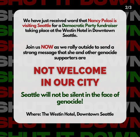 2/3

We have just received word that Nancy Pelosi is visiting Seattle for a Democratic Party fundraiser

taking place at the Westin Hotel in Downtown

Seattle.

Join us NOW as we rally outside to send a strong message that she and other genocide supporters are 

NOT WELCOME IN OUR CITY

Seattle will not be silent in the face of genocide! Where: The Westin Hotel, Downtown Seattle