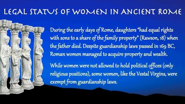 Text:

Legal Status of Women in Ancient Rome 

During the early days of Rome, daughters “had equal rights with sons to a share of the family property” (Rawson, 18) when the father died. Despite #GuardianshipLaws passed in #169BC, Roman women managed to acquire property and wealth.

While women were not allowed to hold political offices (only religious positions), some women, like the #VestalVirgins, were exempt from #guardianship laws.
