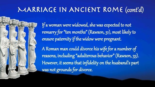 If a woman were widowed, she was expected to not remarry for “ten months” (Rawson, 31), most likely to ensure paternity if the widow were pregnant.

A Roman man could divorce his wife for a number of reasons, including “adulterous behavior” (Rawson, 33). However, it seems that infidelity on the husband’s part was not grounds for divorce.