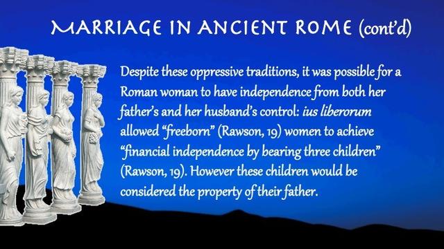 Despite these oppressive traditions, it was possible for a Roman woman to have independence from both her father’s and her husband’s control: ius liberorum allowed “freeborn” (Rawson, 19) women to achieve “financial independence by bearing three children” (Rawson, 19). However these children would be considered the property of their father.
