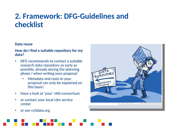 2. Framework: DFG-Guidelines and checklist

Data reuse

How do I find a suitable repository for my data?

* DFG recommends to contact a suitable research data repository as early as possible, already during the planning phase / when writing your proposal
** Metadata and costs in your proposal can only be explained on this basis!

* Have alook at ‘your’ nfdi-consortium

* or contact your local rdm service center

* or see re3data.org